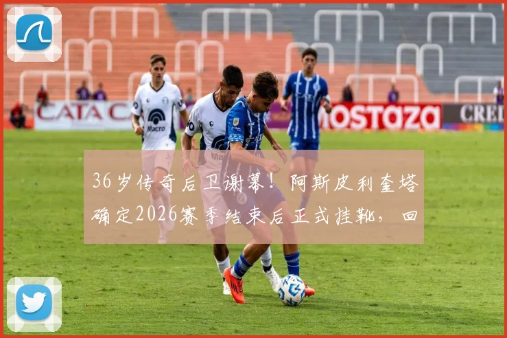 36岁传奇后卫谢幕!阿斯皮利奎塔确定2026赛季结束后正式挂靴,回顾“AZP”的铁血蓝军生涯
