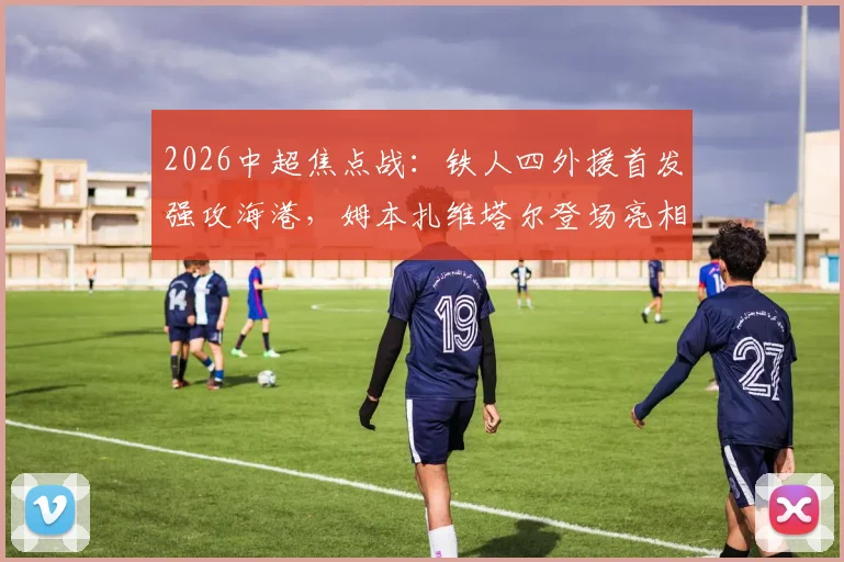 2026中超焦点战：铁人四外援首发强攻海港，姆本扎维塔尔登场亮相，赛后阵容深度解析