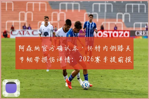 阿森纳官方确认本·怀特内侧膝关节韧带损伤详情:2026赛季提前报销,恢复时间表与对后防线影响深度分析