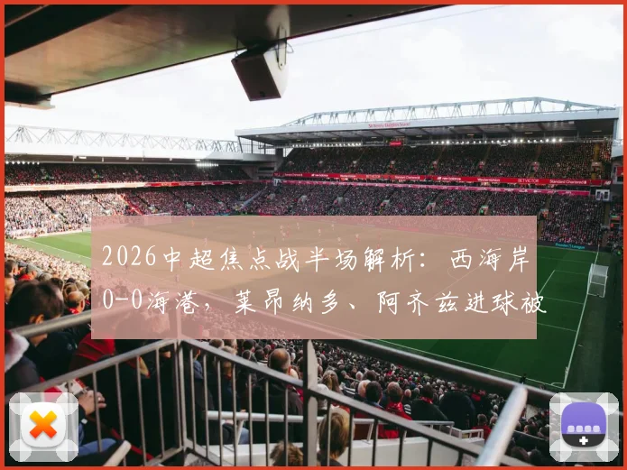 2026中超焦点战半场解析：西海岸0-0海港，莱昂纳多、阿齐兹进球被吹引争议，张源直红场面火爆