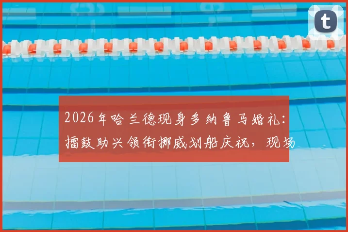 2026年哈兰德现身多纳鲁马婚礼：擂鼓助兴领衔挪威划船庆祝，现场视频与独家细节全回顾