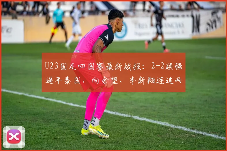 U23国足四国赛最新战报：2-2顽强逼平泰国，向余望、李新翔连追两球救主