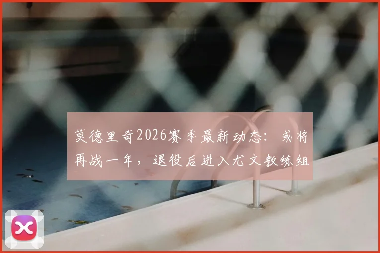 莫德里奇2026赛季最新动态:或将再战一年,退役后进入尤文教练组辅佐阿莱格里详情解析