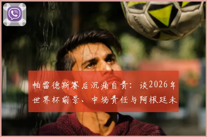 帕雷德斯赛后沉痛自责：谈2026年世界杯前景、中场责任与阿根廷未竟的喜悦
