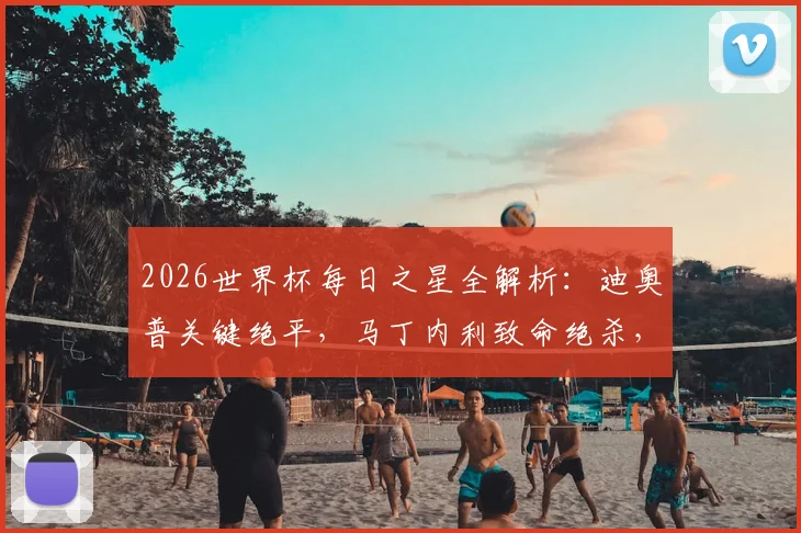 2026世界杯每日之星全解析：迪奥普关键绝平，马丁内利致命绝杀，吉尔门神附体高光时刻回顾