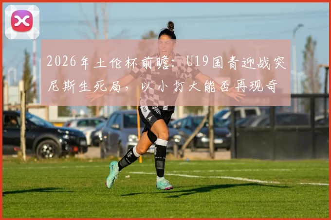 2026年土伦杯前瞻:U19国青迎战突尼斯生死局,以小打大能否再现奇迹?关键看点深度剖析