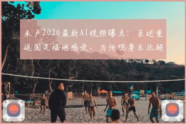 米卢2026最新AI视频曝光：亲述重返国足福地感受，为何现身东北超联赛开球仪式