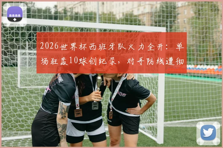 2026世界杯西班牙队火力全开：单场狂轰10球创纪录，对手防线遭彻底击溃，进球过程全回顾