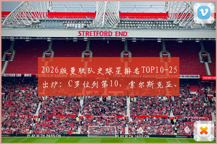 2026版曼联队史球星排名TOP10-25出炉：C罗位列第10，索尔斯克亚、加里-内维尔等名宿在列，附完整榜单与评选解析