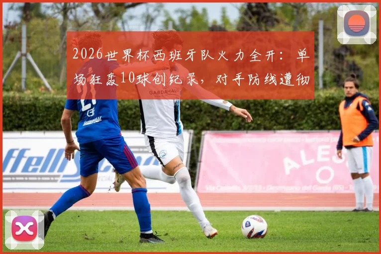 2026世界杯西班牙队火力全开：单场狂轰10球创纪录，对手防线遭彻底击溃，进球过程全回顾