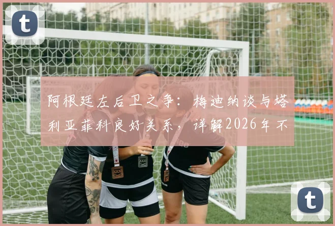 阿根廷左后卫之争：梅迪纳谈与塔利亚菲科良好关系，详解2026年不论首发替补的心态准备