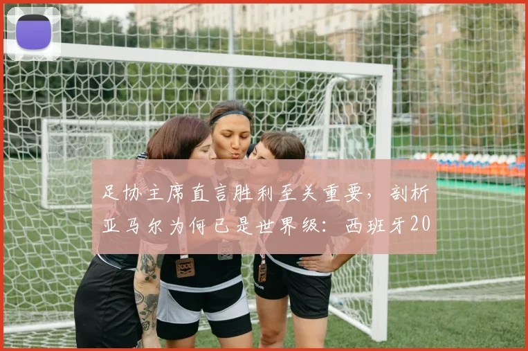 足协主席直言胜利至关重要,剖析亚马尔为何已是世界级:西班牙2026世界杯征程的曙光与挑战
