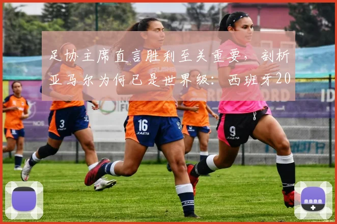 足协主席直言胜利至关重要，剖析亚马尔为何已是世界级：西班牙2026世界杯征程的曙光与挑战