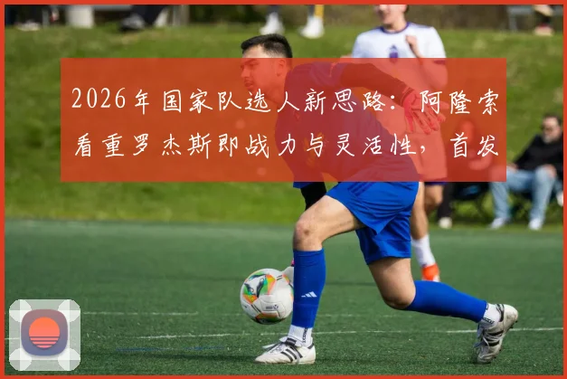 2026年国家队选人新思路:阿隆索看重罗杰斯即战力与灵活性,首发门将竞争悬念仍存