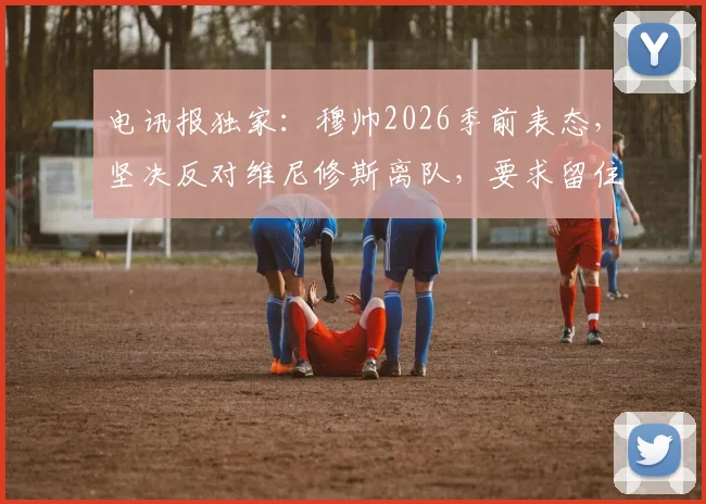 电讯报独家:穆帅2026季前表态,坚决反对维尼修斯离队,要求留住所有核心球星