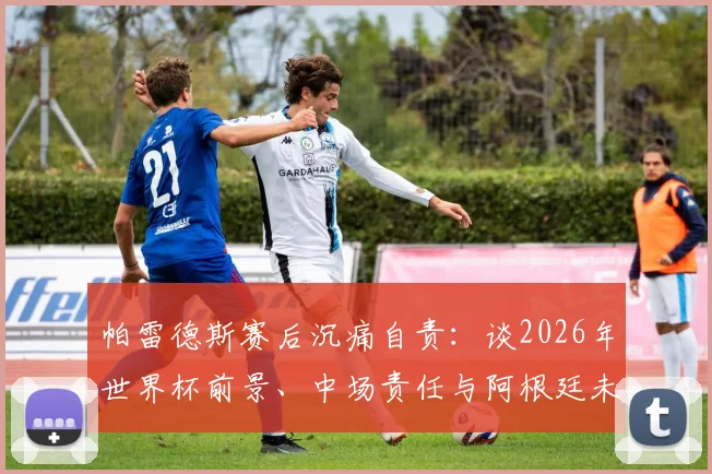 帕雷德斯赛后沉痛自责:谈2026年世界杯前景、中场责任与阿根廷未竟的喜悦