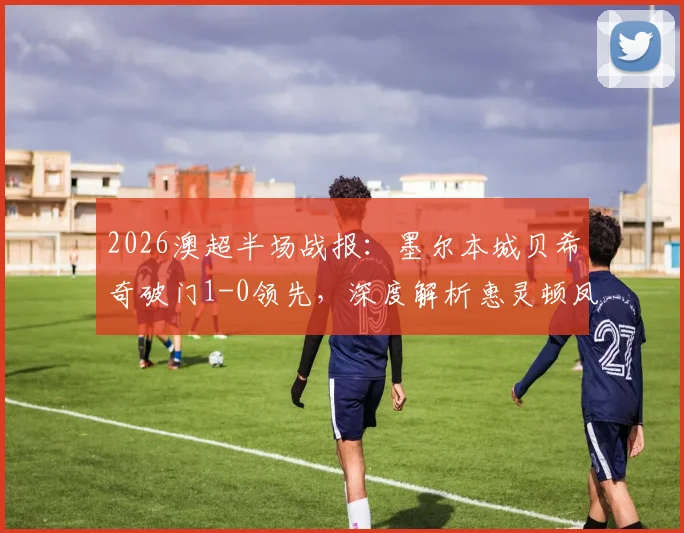 2026澳超半场战报：墨尔本城贝希奇破门1-0领先，深度解析惠灵顿凤凰防线漏洞