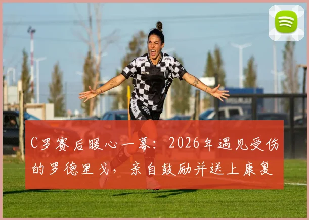 C罗赛后暖心一幕：2026年遇见受伤的罗德里戈，亲自鼓励并送上康复祝福，伤情进展引关注