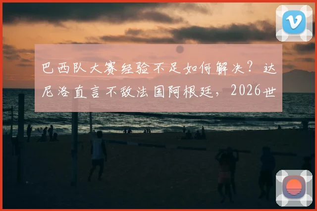 巴西队大赛经验不足如何解决？达尼洛直言不敌法国阿根廷，2026世界杯必须调整打法
