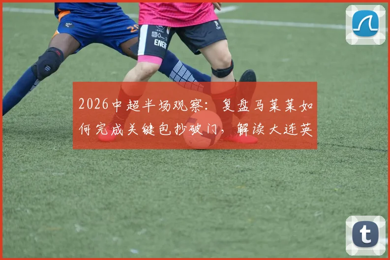 2026中超半场观察：复盘马莱莱如何完成关键包抄破门，解读大连英博暂1-0领先山东泰山的场上战术与看点