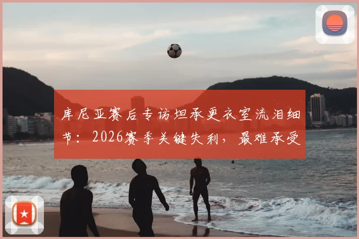库尼亚赛后专访坦承更衣室流泪细节：2026赛季关键失利，最难承受的是让球迷一同心碎