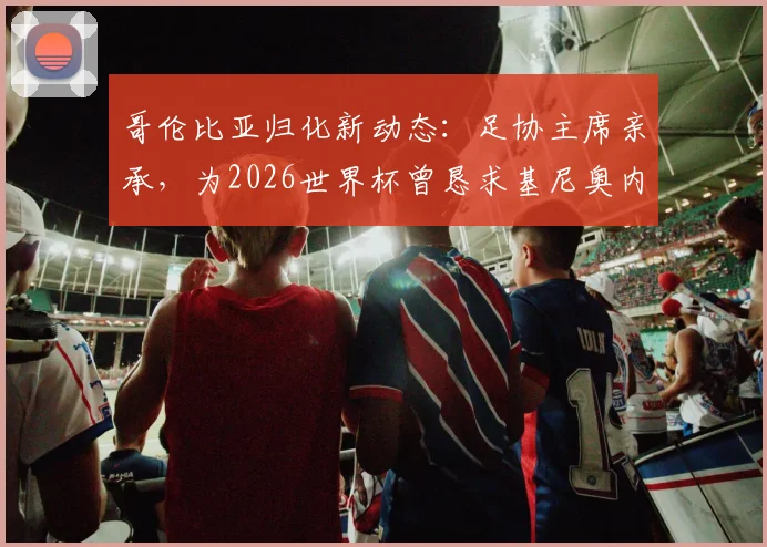 哥伦比亚归化新动态：足协主席亲承，为2026世界杯曾恳求基尼奥内斯加入但遭拒