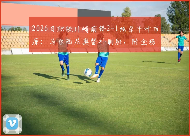 2026日职联川崎前锋2-1绝杀千叶市原：马尔西尼奥替补制胜，附全场集锦与球员数据解析