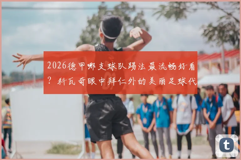 2026德甲哪支球队踢法最流畅好看?科瓦奇眼中拜仁外的美丽足球代表,球迷热议观赏性排名