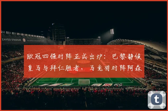 欧冠四强对阵正式出炉:巴黎静候皇马与拜仁胜者,马竞将对阵阿森纳或里斯本竞技