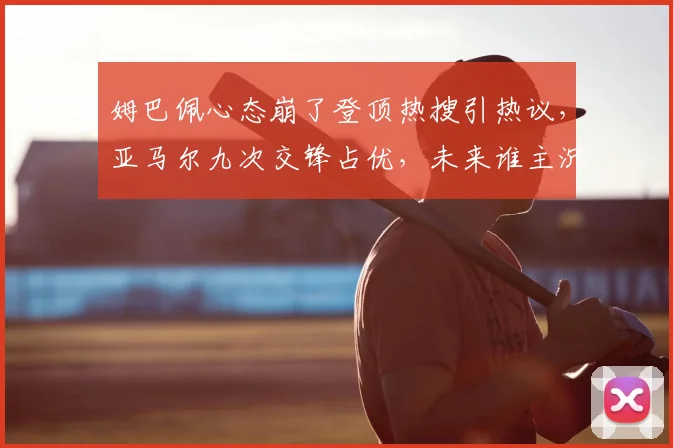 姆巴佩心态崩了登顶热搜引热议，亚马尔九次交锋占优，未来谁主沉浮？深入对比分析