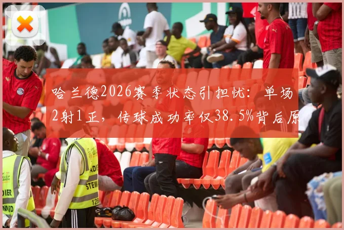 哈兰德2026赛季状态引担忧：单场2射1正，传球成功率仅38.5%背后原因解读