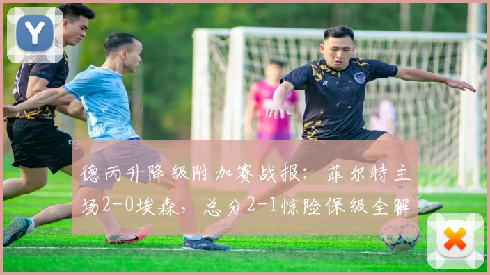德丙升降级附加赛战报:菲尔特主场2-0埃森,总分2-1惊险保级全解析