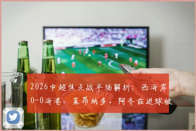 2026中超焦点战半场解析：西海岸0-0海港，莱昂纳多、阿齐兹进球被吹引争议，张源直红场面火爆