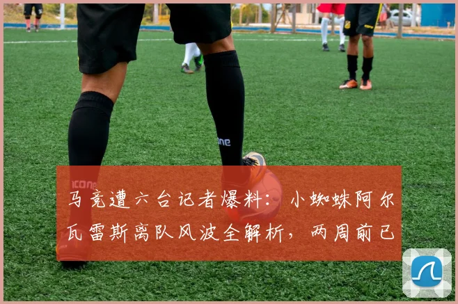 马竞遭六台记者爆料：小蜘蛛阿尔瓦雷斯离队风波全解析，两周前已告知，俱乐部被指推卸责任引争议