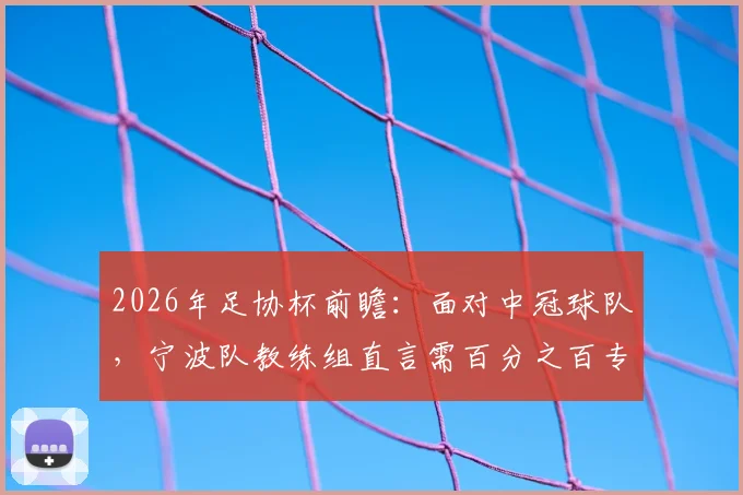 2026年足协杯前瞻：面对中冠球队，宁波队教练组直言需百分之百专注，低级别联赛球队爆冷可能性解析