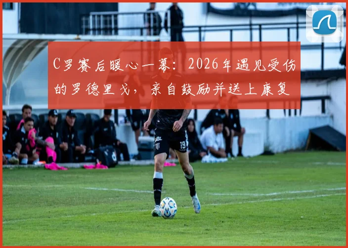 C罗赛后暖心一幕：2026年遇见受伤的罗德里戈，亲自鼓励并送上康复祝福，伤情进展引关注