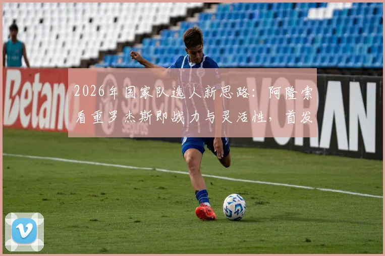 2026年国家队选人新思路：阿隆索看重罗杰斯即战力与灵活性，首发门将竞争悬念仍存