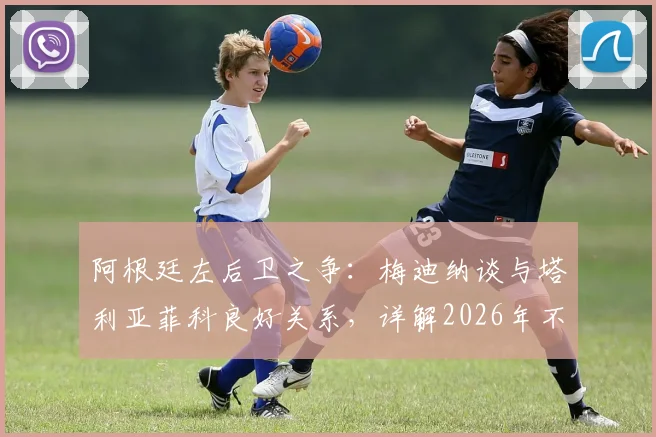 阿根廷左后卫之争：梅迪纳谈与塔利亚菲科良好关系，详解2026年不论首发替补的心态准备