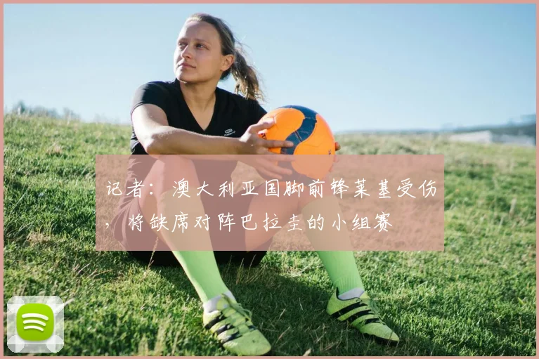 记者：澳大利亚国脚前锋莱基受伤，将缺席对阵巴拉圭的小组赛