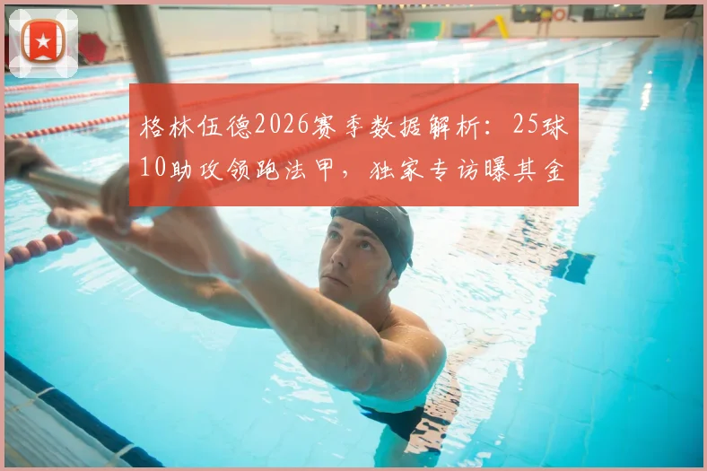 格林伍德2026赛季数据解析：25球10助攻领跑法甲，独家专访曝其金靴野心与未来计划
