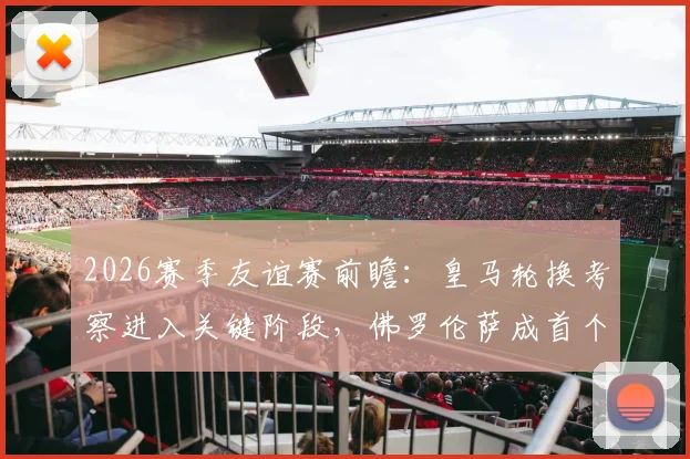 2026赛季友谊赛前瞻：皇马轮换考察进入关键阶段，佛罗伦萨成首个实力试金石