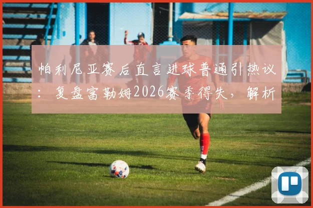 帕利尼亚赛后直言进球普通引热议：复盘富勒姆2026赛季得失，解析球队如何从挫败中积累成长经验