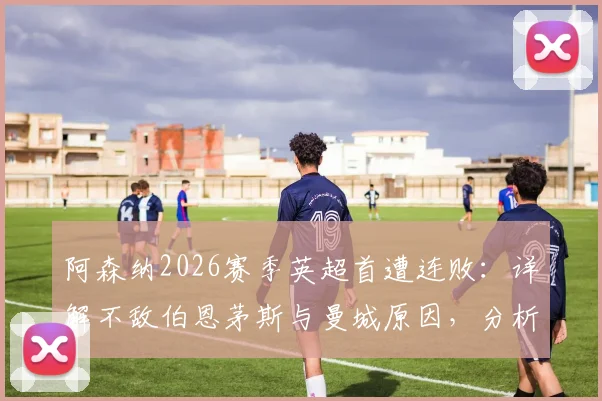 阿森纳2026赛季英超首遭连败：详解不敌伯恩茅斯与曼城原因，分析后续调整策略与争冠前景