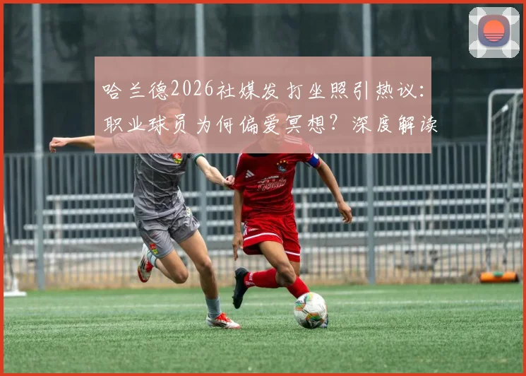 哈兰德2026社媒发打坐照引热议：职业球员为何偏爱冥想？深度解读其运动恢复与心态调整秘诀