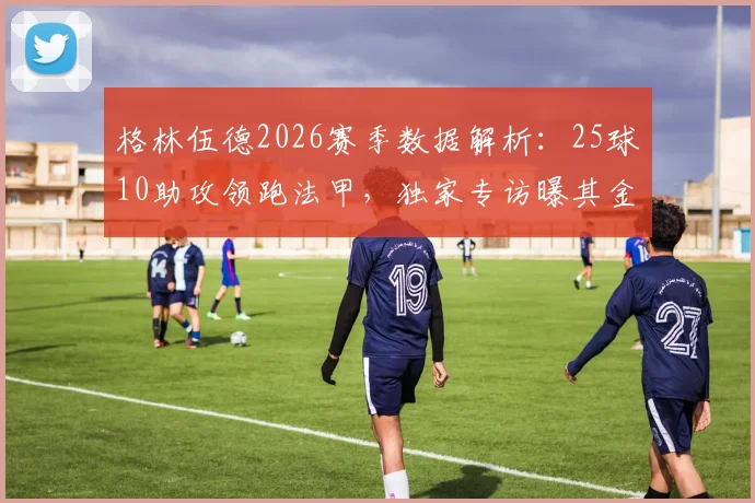 格林伍德2026赛季数据解析：25球10助攻领跑法甲，独家专访曝其金靴野心与未来计划