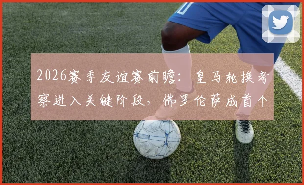 2026赛季友谊赛前瞻:皇马轮换考察进入关键阶段,佛罗伦萨成首个实力试金石