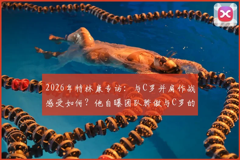 2026年特林康专访:与C罗并肩作战感受如何?他自曝团队骄傲与C罗的领袖价值
