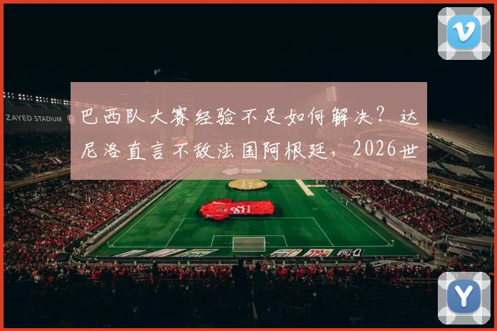 巴西队大赛经验不足如何解决?达尼洛直言不敌法国阿根廷,2026世界杯必须调整打法
