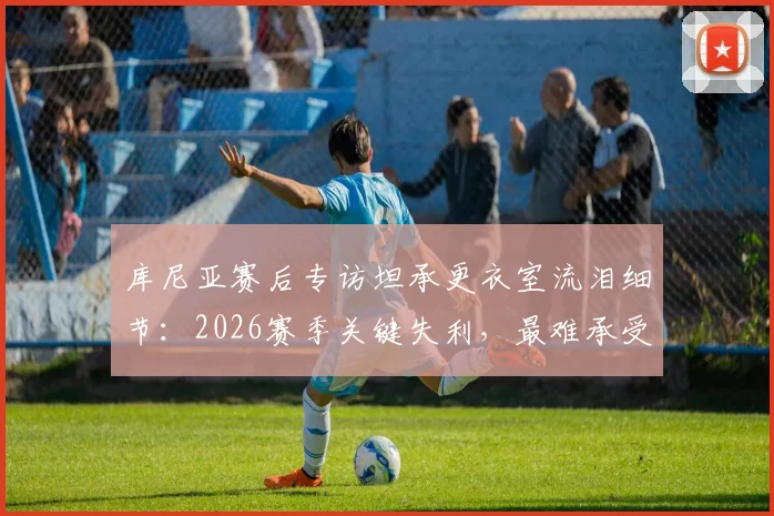 库尼亚赛后专访坦承更衣室流泪细节:2026赛季关键失利,最难承受的是让球迷一同心碎