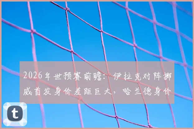 2026年世预赛前瞻：伊拉克对阵挪威首发身价差距巨大，哈兰德身价是对手全队25倍